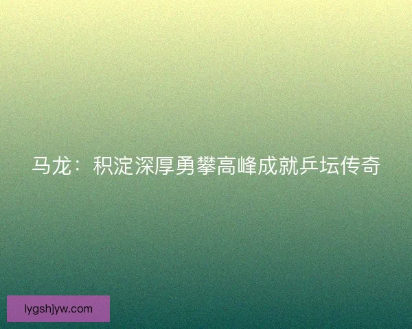 马龙：积淀深厚勇攀高峰成就乒坛传奇