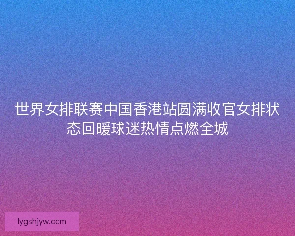 世界女排联赛中国香港站圆满收官女排状态回暖球迷热情点燃全城